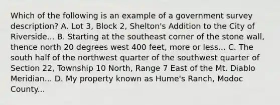 Which of the following is an example of a government survey description? A. Lot 3, Block 2, Shelton's Addition to the City of Riverside... B. Starting at the southeast corner of the stone wall, thence north 20 degrees west 400 feet, more or less... C. The south half of the northwest quarter of the southwest quarter of Section 22, Township 10 North, Range 7 East of the Mt. Diablo Meridian... D. My property known as Hume's Ranch, Modoc County...