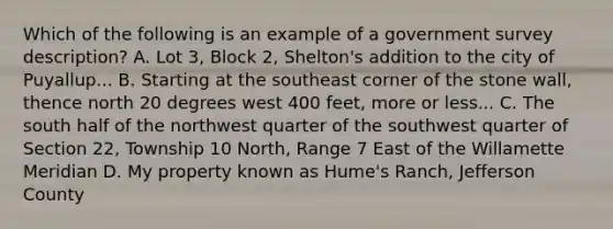 Which of the following is an example of a government survey description? A. Lot 3, Block 2, Shelton's addition to the city of Puyallup... B. Starting at the southeast corner of the stone wall, thence north 20 degrees west 400 feet, more or less... C. The south half of the northwest quarter of the southwest quarter of Section 22, Township 10 North, Range 7 East of the Willamette Meridian D. My property known as Hume's Ranch, Jefferson County