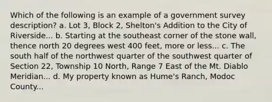 Which of the following is an example of a government survey description? a. Lot 3, Block 2, Shelton's Addition to the City of Riverside... b. Starting at the southeast corner of the stone wall, thence north 20 degrees west 400 feet, more or less... c. The south half of the northwest quarter of the southwest quarter of Section 22, Township 10 North, Range 7 East of the Mt. Diablo Meridian... d. My property known as Hume's Ranch, Modoc County...