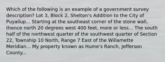 Which of the following is an example of a government survey description? Lot 3, Block 2, Shelton's Addition to the City of Puyallup... Starting at the southeast corner of the stone wall, thence north 20 degrees west 400 feet, more or less... The south half of the northwest quarter of the southwest quarter of Section 22, Township 10 North, Range 7 East of the Willamette Meridian... My property known as Hume's Ranch, Jefferson County...