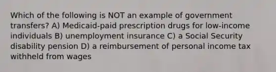 Which of the following is NOT an example of government transfers? A) Medicaid-paid prescription drugs for low-income individuals B) unemployment insurance C) a Social Security disability pension D) a reimbursement of personal income tax withheld from wages