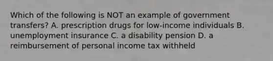 Which of the following is NOT an example of government transfers? A. prescription drugs for low-income individuals B. unemployment insurance C. a disability pension D. a reimbursement of personal income tax withheld