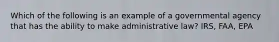 Which of the following is an example of a governmental agency that has the ability to make administrative law? IRS, FAA, EPA