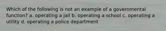 Which of the following is not an example of a governmental function? a. operating a jail b. operating a school c. operating a utility d. operating a police department