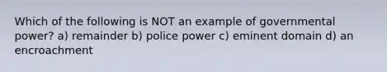 Which of the following is NOT an example of governmental power? a) remainder b) police power c) eminent domain d) an encroachment