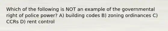 Which of the following is NOT an example of the governmental right of police power? A) building codes B) zoning ordinances C) CCRs D) rent control