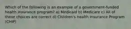 Which of the following is an example of a government-funded health insurance program? a) Medicaid b) Medicare c) All of these choices are correct d) Children's health Insurance Program (CHIP)