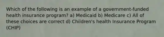 Which of the following is an example of a government-funded health insurance program? a) Medicaid b) Medicare c) All of these choices are correct d) Children's health Insurance Program (CHIP)