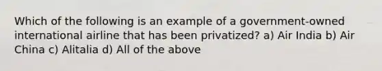 Which of the following is an example of a government-owned international airline that has been privatized? a) Air India b) Air China c) Alitalia d) All of the above