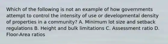 Which of the following is not an example of how governments attempt to control the intensity of use or developmental density of properties in a community? A. Minimum lot size and setback regulations B. Height and bulk limitations C. Assessment ratio D. Floor-Area ratios