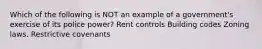 Which of the following is NOT an example of a government's exercise of its police power? Rent controls Building codes Zoning laws. Restrictive covenants