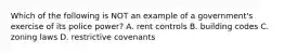 Which of the following is NOT an example of a government's exercise of its police power? A. rent controls B. building codes C. zoning laws D. restrictive covenants