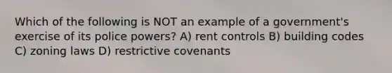 Which of the following is NOT an example of a government's exercise of its police powers? A) rent controls B) building codes C) zoning laws D) restrictive covenants