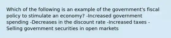 Which of the following is an example of the government's fiscal policy to stimulate an economy? -Increased government spending -Decreases in the discount rate -Increased taxes -Selling government securities in open markets