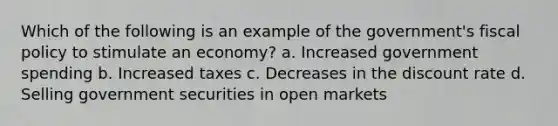 Which of the following is an example of the government's fiscal policy to stimulate an economy? a. Increased government spending b. Increased taxes c. Decreases in the discount rate d. Selling government securities in open markets