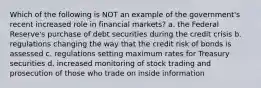 Which of the following is NOT an example of the government's recent increased role in financial markets? a. the Federal Reserve's purchase of debt securities during the credit crisis b. regulations changing the way that the credit risk of bonds is assessed c. regulations setting maximum rates for Treasury securities d. increased monitoring of stock trading and prosecution of those who trade on inside information