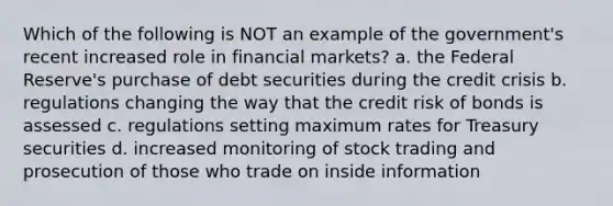 Which of the following is NOT an example of the government's recent increased role in financial markets? a. the Federal Reserve's purchase of debt securities during the credit crisis b. regulations changing the way that the credit risk of bonds is assessed c. regulations setting maximum rates for Treasury securities d. increased monitoring of stock trading and prosecution of those who trade on inside information