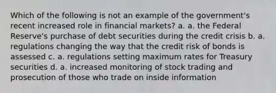 Which of the following is not an example of the government's recent increased role in financial markets? a. a. the Federal Reserve's purchase of debt securities during the credit crisis b. a. regulations changing the way that the credit risk of bonds is assessed c. a. regulations setting maximum rates for Treasury securities d. a. increased monitoring of stock trading and prosecution of those who trade on inside information