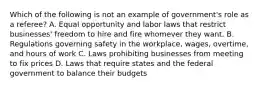 Which of the following is not an example of government's role as a referee? A. Equal opportunity and labor laws that restrict businesses' freedom to hire and fire whomever they want. B. Regulations governing safety in the workplace, wages, overtime, and hours of work C. Laws prohibiting businesses from meeting to fix prices D. Laws that require states and the federal government to balance their budgets