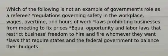 Which of the following is not an example of government's role as a referee? *regulations governing safety in the workplace, wages, overtime, and hours of work *laws prohibiting businesses from meeting to fix prices *Equal opportunity and labor laws that restrict business' freedom to hire and fire whomever they want *laws that require states and the federal government to balance their budgets