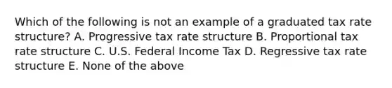 Which of the following is not an example of a graduated tax rate structure? A. Progressive tax rate structure B. Proportional tax rate structure C. U.S. Federal Income Tax D. Regressive tax rate structure E. None of the above