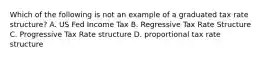 Which of the following is not an example of a graduated tax rate structure? A. US Fed Income Tax B. Regressive Tax Rate Structure C. Progressive Tax Rate structure D. proportional tax rate structure