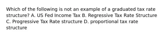 Which of the following is not an example of a graduated tax rate structure? A. US Fed Income Tax B. Regressive Tax Rate Structure C. Progressive Tax Rate structure D. proportional tax rate structure