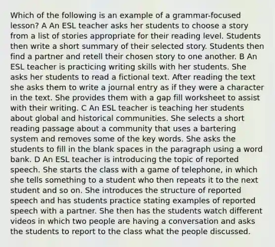 Which of the following is an example of a grammar-focused lesson? A An ESL teacher asks her students to choose a story from a list of stories appropriate for their reading level. Students then write a short summary of their selected story. Students then find a partner and retell their chosen story to one another. B An ESL teacher is practicing writing skills with her students. She asks her students to read a fictional text. After reading the text she asks them to write a journal entry as if they were a character in the text. She provides them with a gap fill worksheet to assist with their writing. C An ESL teacher is teaching her students about global and historical communities. She selects a short reading passage about a community that uses a bartering system and removes some of the key words. She asks the students to fill in the blank spaces in the paragraph using a word bank. D An ESL teacher is introducing the topic of reported speech. She starts the class with a game of telephone, in which she tells something to a student who then repeats it to the next student and so on. She introduces the structure of reported speech and has students practice stating examples of reported speech with a partner. She then has the students watch different videos in which two people are having a conversation and asks the students to report to the class what the people discussed.