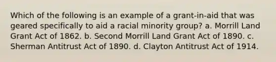 Which of the following is an example of a grant-in-aid that was geared specifically to aid a racial minority group? a. Morrill Land Grant Act of 1862. b. Second Morrill Land Grant Act of 1890. c. Sherman Antitrust Act of 1890. d. Clayton Antitrust Act of 1914.