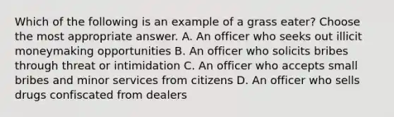 Which of the following is an example of a grass eater? Choose the most appropriate answer. A. An officer who seeks out illicit moneymaking opportunities B. An officer who solicits bribes through threat or intimidation C. An officer who accepts small bribes and minor services from citizens D. An officer who sells drugs confiscated from dealers