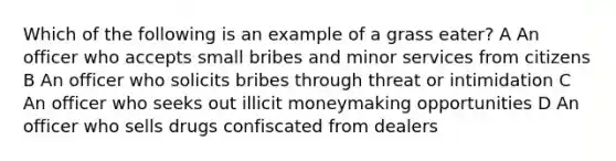 Which of the following is an example of a grass eater? A An officer who accepts small bribes and minor services from citizens B An officer who solicits bribes through threat or intimidation C An officer who seeks out illicit moneymaking opportunities D An officer who sells drugs confiscated from dealers