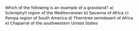 Which of the following is an example of a grassland? a) Sclerophyll region of the Mediterranean b) Savanna of Africa c) Pampa region of South America d) Thorntree semidesert of Africa e) Chaparral of the southwestern United States