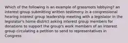 Which of the following is an example of grassroots lobbying? an interest group submitting written testimony in a congressional hearing interest group leadership meeting with a legislator in the legislator's home district asking interest group members for donations to support the group's work members of an interest group circulating a petition to send to representatives in Congress