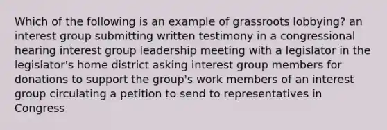 Which of the following is an example of grassroots lobbying? an interest group submitting written testimony in a congressional hearing interest group leadership meeting with a legislator in the legislator's home district asking interest group members for donations to support the group's work members of an interest group circulating a petition to send to representatives in Congress