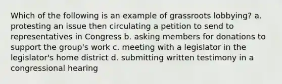 Which of the following is an example of grassroots lobbying? a. protesting an issue then circulating a petition to send to representatives in Congress b. asking members for donations to support the group's work c. meeting with a legislator in the legislator's home district d. submitting written testimony in a congressional hearing