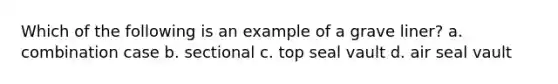 Which of the following is an example of a grave liner? a. combination case b. sectional c. top seal vault d. air seal vault