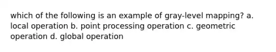 which of the following is an example of gray-level mapping? a. local operation b. point processing operation c. geometric operation d. global operation