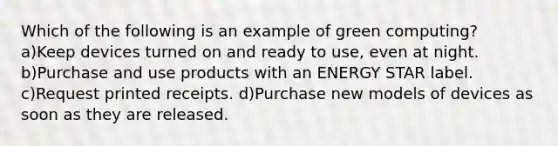 Which of the following is an example of green computing? a)Keep devices turned on and ready to use, even at night. b)Purchase and use products with an ENERGY STAR label. c)Request printed receipts. d)Purchase new models of devices as soon as they are released.