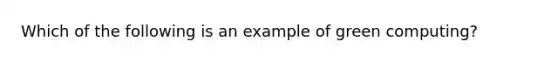 Which of the following is an example of green computing?