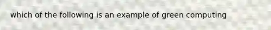 which of the following is an example of green computing