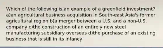 Which of the following is an example of a greenfield investment? a)an agricultural business acquisition in South-east Asia's former agricultural region b)a merger between a U.S. and a non-U.S. company c)the construction of an entirely new steel manufacturing subsidiary overseas d)the purchase of an existing business that is still in its infancy