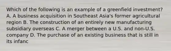 Which of the following is an example of a greenfield investment? A. A business acquisition in Southeast Asia's former agricultural region B. The construction of an entirely new manufacturing subsidiary overseas C. A merger between a U.S. and non-U.S. company D. The purchase of an existing business that is still in its infanc