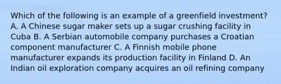 Which of the following is an example of a greenfield investment? A. A Chinese sugar maker sets up a sugar crushing facility in Cuba B. A Serbian automobile company purchases a Croatian component manufacturer C. A Finnish mobile phone manufacturer expands its production facility in Finland D. An Indian oil exploration company acquires an oil refining company