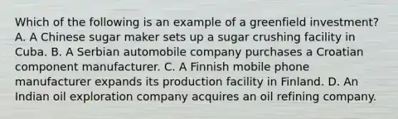 Which of the following is an example of a greenfield investment? A. A Chinese sugar maker sets up a sugar crushing facility in Cuba. B. A Serbian automobile company purchases a Croatian component manufacturer. C. A Finnish mobile phone manufacturer expands its production facility in Finland. D. An Indian oil exploration company acquires an oil refining company.