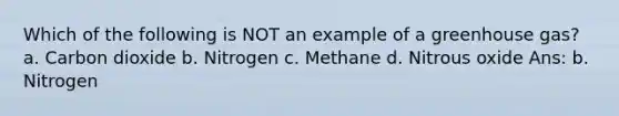 Which of the following is NOT an example of a greenhouse gas? a. Carbon dioxide b. Nitrogen c. Methane d. Nitrous oxide Ans: b. Nitrogen