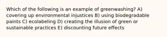 Which of the following is an example of greenwashing? A) covering up environmental injustices B) using biodegradable paints C) ecolabeling D) creating the illusion of green or sustainable practices E) discounting future effects