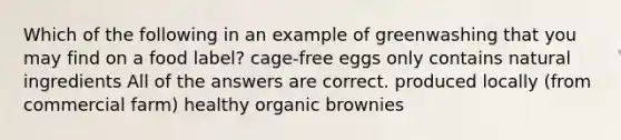 Which of the following in an example of greenwashing that you may find on a food label? cage-free eggs only contains natural ingredients All of the answers are correct. produced locally (from commercial farm) healthy organic brownies