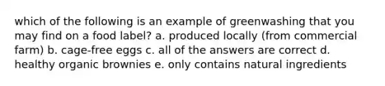 which of the following is an example of greenwashing that you may find on a food label? a. produced locally (from commercial farm) b. cage-free eggs c. all of the answers are correct d. healthy organic brownies e. only contains natural ingredients