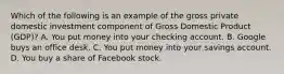 Which of the following is an example of the gross private domestic investment component of Gross Domestic Product​ (GDP)? A. You put money into your checking account. B. Google buys an office desk. C. You put money into your savings account. D. You buy a share of Facebook stock.