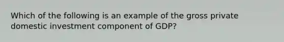 Which of the following is an example of the gross private domestic investment component of GDP?